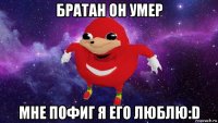 братан он умер мне пофиг я его люблю:d