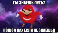 ты знаешь путь? пошол нах если не знаешь!!