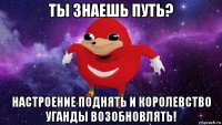 ты знаешь путь? настроение поднять и королевство уганды возобновлять!