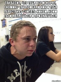 так бесит, что тебя все игнорят, гномик? так поменяй ник и тебя перестанут считать никем, коим ты и являешься и признаешься 