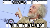 знай, аркаша, на поминки я больше всех сдал