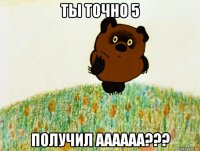 ты точно 5 получил аааааа???