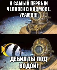 я самый первый человек в космосе, ураа!!!!!! дебил,ты под водой!