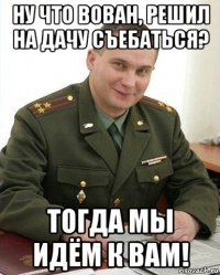 ну что вован, решил на дачу съебаться? тогда мы идём к вам!