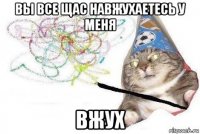 вы все щас навжухаетесь у меня вжух