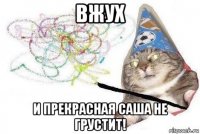 вжух и прекрасная саша не грустит!