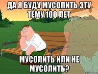 да я буду мусолить эту тему 100 лет мусолить или не мусолить?