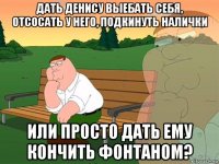 дать денису выебать себя, отсосать у него, подкинуть налички или просто дать ему кончить фонтаном?