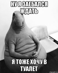 ну я заебался ждать я тоже хочу в туалет