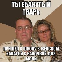 ты ебанутый тварь пришёл в школу в женском халате и с баночкой для мочи