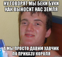 ну говорят мы беки буки как выносит нас земля а мы просто давим хавчик по приказу короля