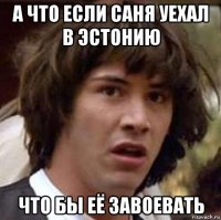 а что если саня уехал в эстонию что бы её завоевать