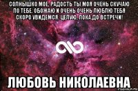 солнышко мое, радость ты моя очень скучаю по тебе. обожаю и очень очень люблю тебя скоро увидемся. целую, пока.до встречи! любовь николаевна