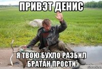 привэт денис я твою бухло разбил братан прости