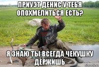 приуэт денис у тебя опохмелиться есть? я знаю ты всегда чекушку держишь
