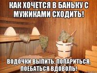 как хочется в баньку с мужиками сходить! водочки выпить, попариться, поебаться вдоволь!