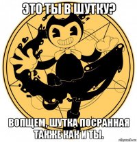 это ты в шутку? вопщем, шутка посранная также как и ты.