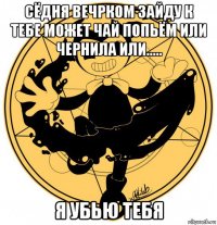 сёдня вечрком зайду к тебе может чай попьём или чернила или..... я убью тебя