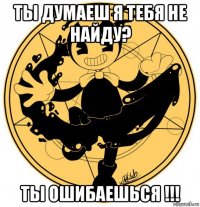 ты думаеш я тебя не найду? ты ошибаешься !!!