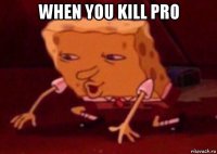 when you kill pro 