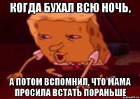 когда бухал всю ночь, а потом вспомнил, что мама просила встать пораньше