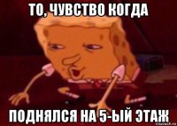 то, чувство когда поднялся на 5-ый этаж