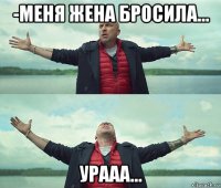 -меня жена бросила... урааа...