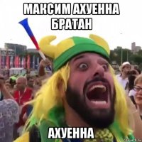 максим ахуенна братан ахуенна