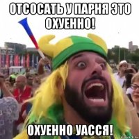 отсосать у парня это охуенно! охуенно уасся!