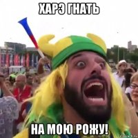 харэ гнать на мою рожу!