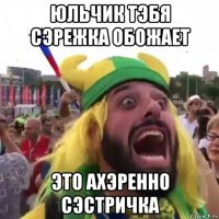 юльчик тэбя сэрежка обожает это ахэренно сэстричка