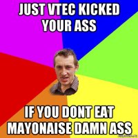 just vtec kicked your ass if you dont eat mayonaise damn ass