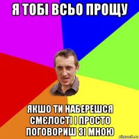 я тобі всьо прощу якшо ти наберешся смєлості і просто поговориш зі мною