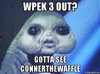wpek 3 out? gotta see connerthewaffle