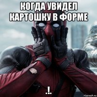 когда увидел картошку в форме .!.