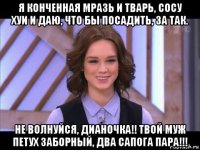 я конченная мразь и тварь, сосу хуи и даю, что бы посадить, за так. не волнуйся, дианочка!! твой муж петух заборный, два сапога пара!!!