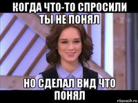 когда что-то спросили ты не понял но сделал вид что понял