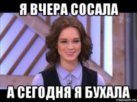 я вчера сосала а сегодня я бухала