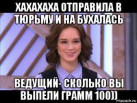 хахахаха отправила в тюрьму и на бухалась ведущий- сколько вы выпели грамм 100))