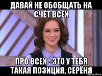 давай не обобщать на счёт всех про всех - это у тебя такая позиция, серёня