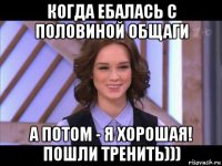 когда ебалась с половиной общаги а потом - я хорошая! пошли тренить)))