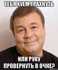 тебя хуем трахнуть или руку провернуть в очке?