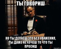 ты говориш но ты делаеш это без уважения, ты даже не хочеш то что ты просиш