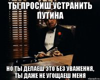 ты просиш устранить путина но ты делаеш это без уважения, ты даже не угощаеш меня