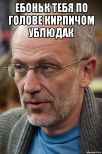 ебоньк тебя по голове кирпичом ублюдак 