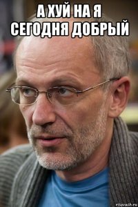 а хуй на я сегодня добрый 