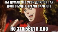 ты думал что урок длился так долго будто время замерло но это был я дио