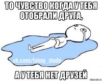 то чувство когда у тебя отобрали друга, а у тебя нет друзей