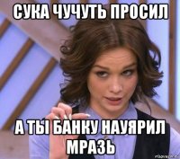 сука чучуть просил а ты банку науярил мразь