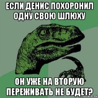 если денис похоронил одну свою шлюху он уже на вторую переживать не будет?